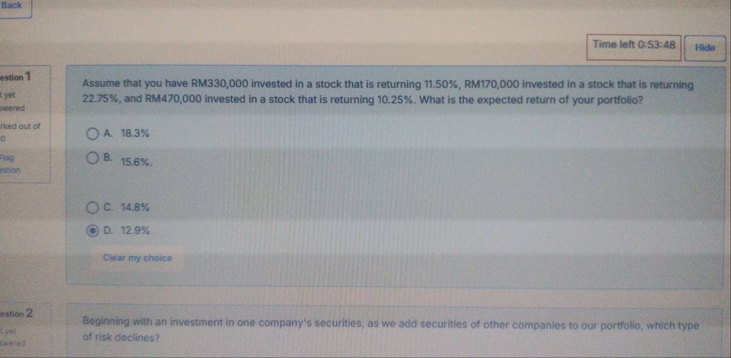 Back
Time left 0:53:48 Hide
estion 1 Assume that you have RM330,000 invested in a stock that is returning 11.50%, RM170,000 invested in a stock that is returning
t yet 22.75%, and RM470,000 invested in a stock that is returning 10.25%. What is the expected return of your portfolio?
swered
rked out of
D
A. 18.3%
Flag B. 15.6%.
stion
C. 14.8%
D. 12.9%
Clear my choice
estion 2 Beginning with an investment in one company's securities, as we add securities of other companies to our portfolio, which type
I yet of risk declines?
swered