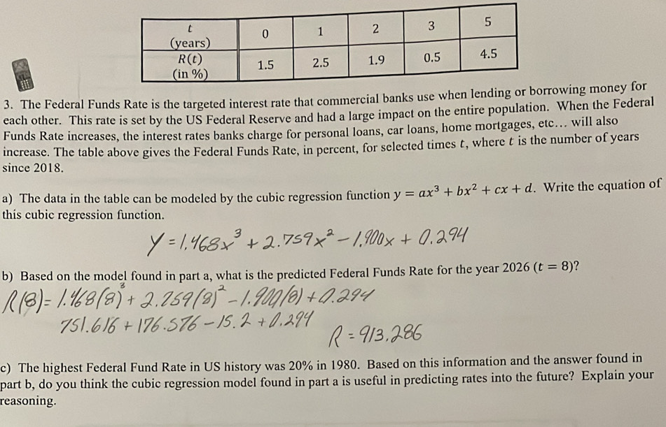 The Federal Funds Rate is the targeted interest rate that commercial banks use when lending or borrowing money for
each other. This rate is set by the US Federal Reserve and had a large impact on the entire population. When the Federal
Funds Rate increases, the interest rates banks charge for personal loans, car loans, home mortgages, etc... will also
increase. The table above gives the Federal Funds Rate, in percent, for selected times t, where t is the number of years
since 2018.
a) The data in the table can be modeled by the cubic regression function y=ax^3+bx^2+cx+d. Write the equation of
this cubic regression function.
b) Based on the model found in part a, what is the predicted Federal Funds Rate for the year 2026(t=8) 7
c) The highest Federal Fund Rate in US history was 20% in 1980. Based on this information and the answer found in
part b, do you think the cubic regression model found in part a is useful in predicting rates into the future? Explain your
reasoning.