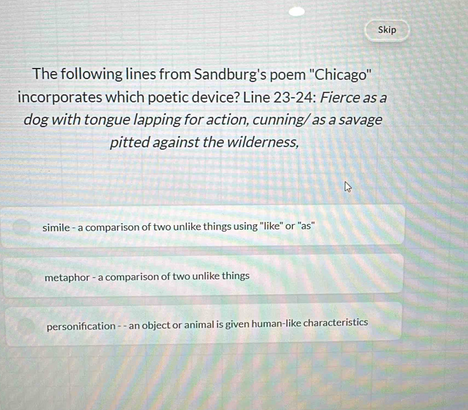 Skip
The following lines from Sandburg's poem ''Chicago''
incorporates which poetic device? Line 23-24: Fierce as a
dog with tongue lapping for action, cunning/ as a savage
pitted against the wilderness,
simile - a comparison of two unlike things using "like" or "as"
metaphor - a comparison of two unlike things
personifcation - - an object or animal is given human-like characteristics