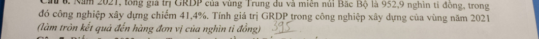 Cau 6. Năm 2021, tong giả trị GRDP của vùng Trung du và miên núi Bắc Bộ là 952, 9 nghìn tỉ đồng, trong 
đó công nghiệp xây dựng chiếm 41, 4%. Tính giá trị GRDP trong công nghiệp xây dựng của vùng năm 2021 
(làm tròn kết quả đến hàng đơn vị của nghìn ti đồng)