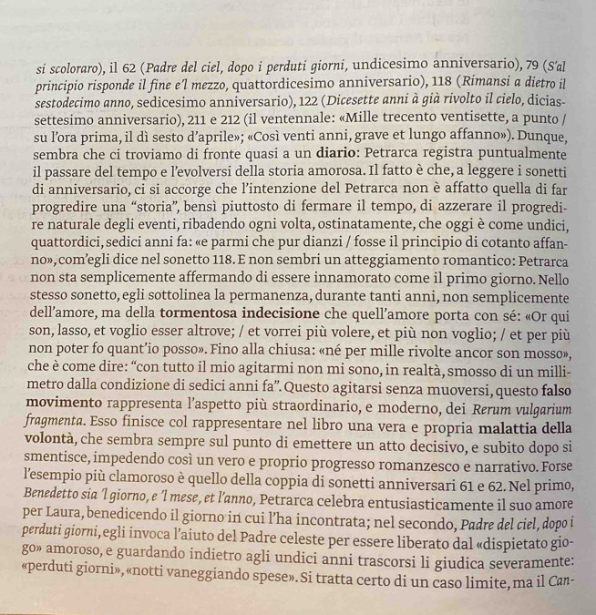 si scoloraro), il 62 (Padre del ciel, dopo i perduti giorni, undicesimo anniversario), 79 (S'al
principio risponde il fine e'l mezzo, quattordicesimo anniversario), 118 (Rimansi a dietro il
sestodecimo anno, sedicesimo anniversario), 122 (Dicesette anni à già rivolto il cielo, dicias-
settesimo anniversario), 211 e 212 (il ventennale: «Mille trecento ventisette, a punto /
su l’ora prima, il dì sesto d’aprile»; «Così venti anni, grave et lungo affanno»). Dunque,
sembra che ci troviamo di fronte quasi a un diario: Petrarca registra puntualmente
il passare del tempo e l’evolversi della storia amorosa. Il fatto è che, a leggere i sonetti
di anniversario, ci si accorge che l’intenzione del Petrarca non è affatto quella di far
progredire una “storia”, bensì piuttosto di fermare il tempo, di azzerare il progredi-
re naturale degli eventi, ribadendo ogni volta, ostinatamente, che oggi è come undici,
quattordici, sedici anni fa: «e parmi che pur dianzi / fosse il principio di cotanto affan-
no», com’egli dice nel sonetto 118. E non sembri un atteggiamento romantico: Petrarca
non sta semplicemente affermando di essere innamorato come il primo giorno. Nello
stesso sonetto, egli sottolinea la permanenza, durante tanti anni, non semplicemente
dell’amore, ma della tormentosa indecisione che quell’amore porta con sé: «Or qui
son, lasso, et voglio esser altrove; / et vorrei più volere, et più non voglio; / et per più
non poter fo quant’io posso». Fino alla chiusa: «né per mille rivolte ancor son mosso»,
che è come dire: “con tutto il mio agitarmi non mi sono, in realtà, smosso di un milli-
metro dalla condizione di sedici anni fa”.Questo agitarsi senza muoversi, questo falso
movimento rappresenta l’aspetto più straordinario, e moderno, dei Rørum vulgarium
fragmenta. Esso finisce col rappresentare nel libro una vera e propria malattia della
volontà, che sembra sempre sul punto di emettere un atto decisivo, e subito dopo si
smentisce, impedendo così un vero e proprio progresso romanzesco e narrativo. Forse
l'esempio più clamoroso è quello della coppia di sonetti anniversari 61 e 62. Nel primo,
Benedetto sia 'l giorno, e ’l mese, et l’anno, Petrarca celebra entusiasticamente il suo amore
per Laura, benedicendo il giorno in cui l’ha incontrata; nel secondo, Padre del ciel, dopo i
perduti giorni,egli invoca l’aiuto del Padre celeste per essere liberato dal «dispietato gio-
go» amoroso, e guardando indietro agli undici anni trascorsi li giudica severamente:
«perduti giorni», «notti vaneggiando spese». Si tratta certo di un caso limite, ma il Can-