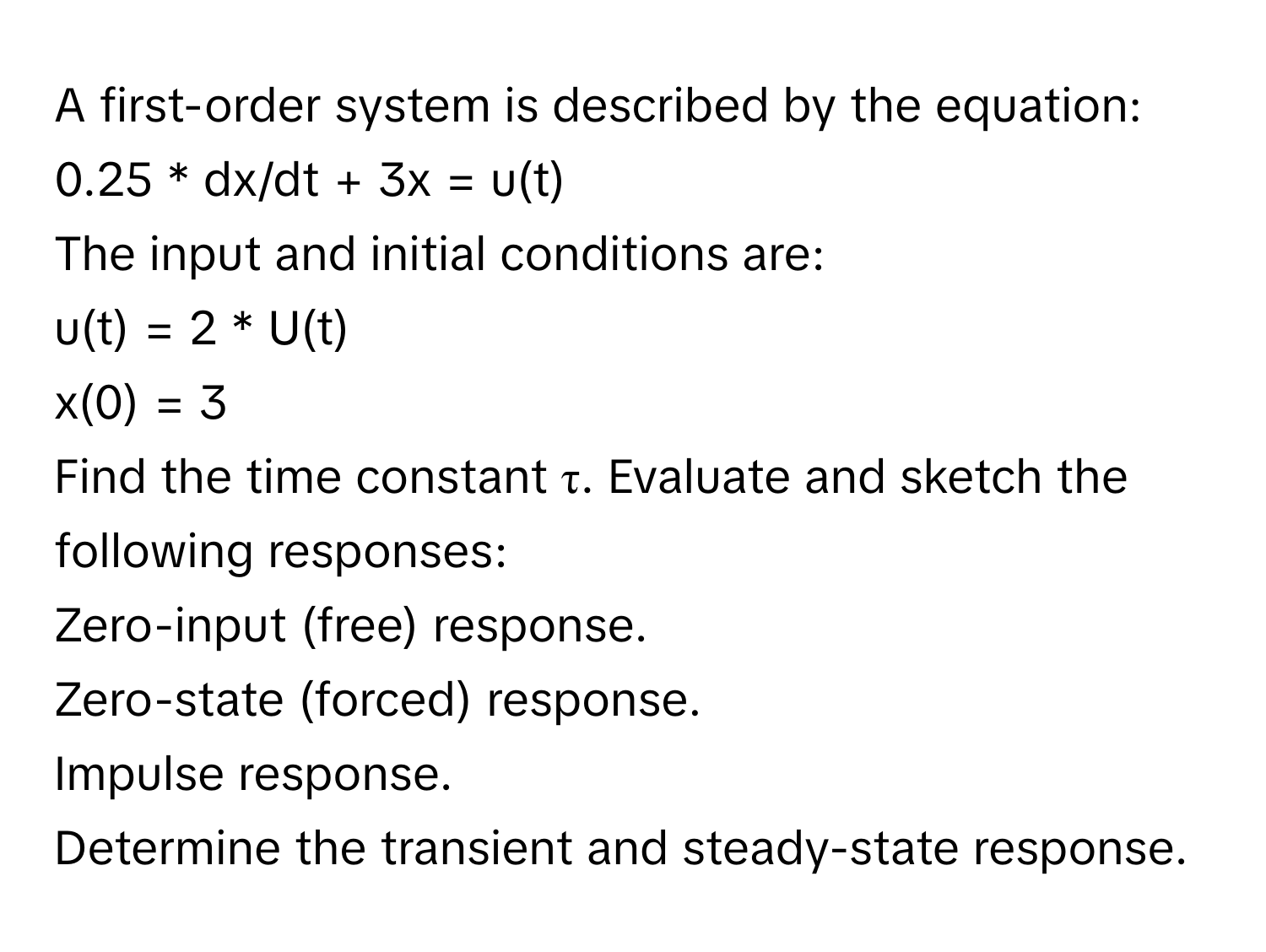 A first-order system is described by the equation:

0.25 * dx/dt + 3x = u(t) 
The input and initial conditions are: 
u(t) = 2 * U(t)
x(0) = 3

Find the time constant τ. Evaluate and sketch the following responses:
Zero-input (free) response.
Zero-state (forced) response.
Impulse response.
Determine the transient and steady-state response.