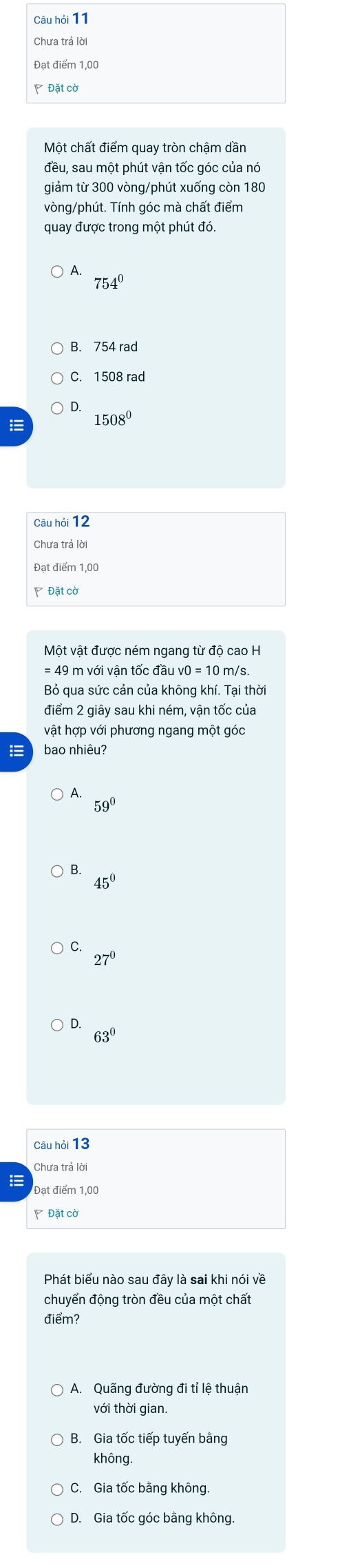 Câu hỏi 11
Chưa trả lời
Đạt điểm 1,00
P Đặt cờ
Một chất điểm quay tròn chậm dần
đều, sau một phút vận tốc góc của nó
giảm từ 300 vòng/phút xuống còn 180
vòng /phút. Tính góc mà chất điểm
quay được trong một phút đó.
1
754°
C. 1508 rad
D.
1508^0
Câu hỏi 12
Chưa trả lời
Đạt điểm 1,00
Một vật được ném ngang từ độ cao H
= 49 m với vận tốc đầu v0 = 10 m/s.
Bỏ qua sức cản của không khí. Tại thời
điểm 2 giây sau khi ném, vận tốc của
vật hợp với phương ngang một góc
= bao nhiêu?
A.
59°
B.
45^0
C.
27°
D.
63°
Câu hỏi 13
Chưa trả lời
Đạt điểm 1,00
Đặt cờ
Phát biểu nào sau đây là sai khi nói về
chuyển động tròn đều của một chất
điểm?
A. Quãng đường đi tỉ lệ thuận
với thời gian
B. Gia tốc tiếp tuyến bằng
không.
C. Gia tốc bằng không.
D. Gia tốc góc bằng không