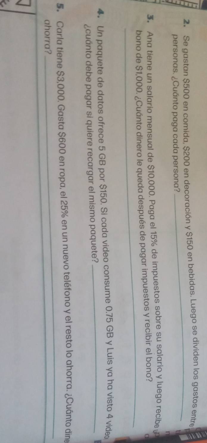 Se gastan $500 en comida, $200 en decoración y $150 en bebidas. Luego se dividen los gastos entre 
personas. ¿Cuánto paga cada persona? 
_ 
n 
3. Ana tiene un salario mensual de $10,000. Paga el 15% de impuestos sobre su salario y luego recibe 
bono de $1,000. ¿Cuánto dinero le queda después de pagar impuestos y recibir el bono? 
a 
_ 
_ 
4. Un paquete de datos ofrece 5 GB por $150. Si cada video consume 0.75 GB y Luis ya ha visto 4 vide 
¿cuanto debe pagar si quiere recargar el mismo paquete? 
5. Carla tiene $3,000. Gasta $600 en ropa, el 25% en un nuevo teléfono y el resto lo ahorra. ¿Cuánto din 
ahorra? 
_ 
_ 
_