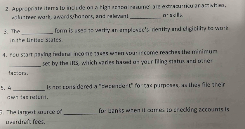 Appropriate items to include on a high school resume’ are extracurricular activities, 
volunteer work, awards/honors, and relevant _or skills. 
3. The_ form is used to verify an employee's identity and eligibility to work 
in the United States. 
4. You start paying federal income taxes when your income reaches the minimum 
_set by the IRS, which varies based on your filing status and other 
factors. 
5. A_ is not considered a "dependent" for tax purposes, as they file their 
own tax return. 
6. The largest source of_ for banks when it comes to checking accounts is 
overdraft fees.