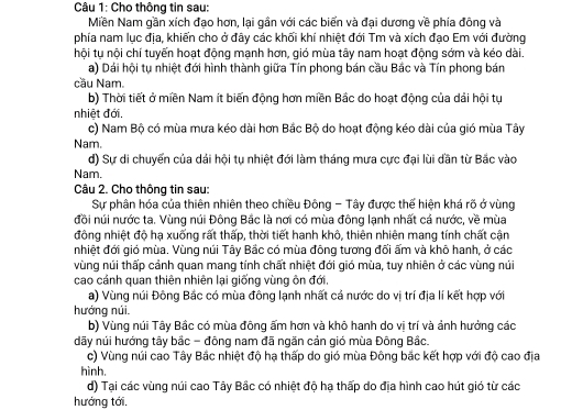 Cho thông tin sau:
Miền Nam gần xích đạo hơn, lại gần với các biển và đại dương về phía đông và
phía nam lục địa, khiến cho ở đây các khối khí nhiệt đới Tm và xích đạo Em với đường
hội tụ nội chí tuyến hoạt động mạnh hơn, gió mùa tây nam hoạt động sớm và kéo dài.
a) Dái hội tụ nhiệt đới hình thành giữa Tín phong bán cầu Bắc và Tín phong bán
cầu Nam
b) Thời tiết ở miền Nam ít biến động hơn miền Bắc do hoạt động của dải hội tụ
nhiệt đới.
c) Nam Bộ có mùa mưa kéo dài hơn Bắc Bộ do hoạt động kéo dài của gió mùa Tây
Nam.
d) Sự di chuyển của dái hội tụ nhiệt đới làm tháng mưa cực đại lùi dần từ Bắc vào
Nam.
Câu 2. Cho thông tin sau:
Sự phân hóa của thiên nhiên theo chiều Đông - Tây được thế hiện khá rõ ở vùng
đồi núi nước ta. Vùng núi Đông Bắc là nơi có mùa đông lạnh nhất cả nước, về mùa
động nhiệt độ hạ xuống rất thấp, thời tiết hanh khô, thiên nhiên mang tính chất cận
nhiệt đới gió mùa. Vùng núi Tây Bắc có mùa đông tương đối ấm và khô hanh, ở các
vùng núi thấp cảnh quan mang tính chất nhiệt đới gió mùa, tuy nhiên ở các vùng núi
cao cánh quan thiên nhiên lại giống vùng ôn đới.
a) Vùng núi Đông Bắc có mùa đông lạnh nhất cả nước do vị trí địa lí kết hợp với
hướng núi.
b) Vùng núi Tây Bắc có mùa đông ấm hơn và khô hanh do vị trí và ảnh hưởng các
dãy núi hướng tây bắc - đông nam đã ngăn cản gió mùa Đông Bắc.
c) Vùng núi cao Tây Bắc nhiệt độ hạ thấp do gió mùa Đông bắc kết hợp với độ cao địa
hình.
d) Tại các vùng núi cao Tây Bắc có nhiệt độ hạ thấp do địa hình cao hút gió từ các
hướng tới.