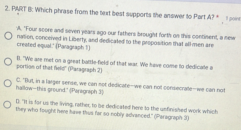 Which phrase from the text best supports the answer to Part A? * 1 point
`A. "Four score and seven years ago our fathers brought forth on this continent, a new
nation, conceived in Liberty, and dedicated to the proposition that all men are
created equal." (Paragraph 1)
B. "We are met on a great battle-field of that war. We have come to dedicate a
portion of that field" (Paragraph 2)
C. "But, in a larger sense, we can not dedicate—we can not consecrate—we can not
hallow—this ground." (Paragraph 3)
D. "It is for us the living, rather, to be dedicated here to the unfinished work which
they who fought here have thus far so nobly advanced." (Paragraph 3)