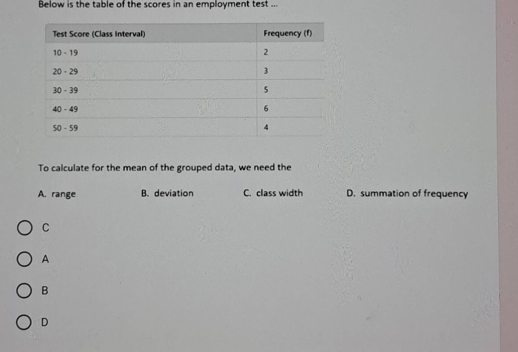 Below is the table of the scores in an employment test ...
To calculate for the mean of the grouped data, we need the
A. range B. deviation C. class width D. summation of frequency
C
A
B
D