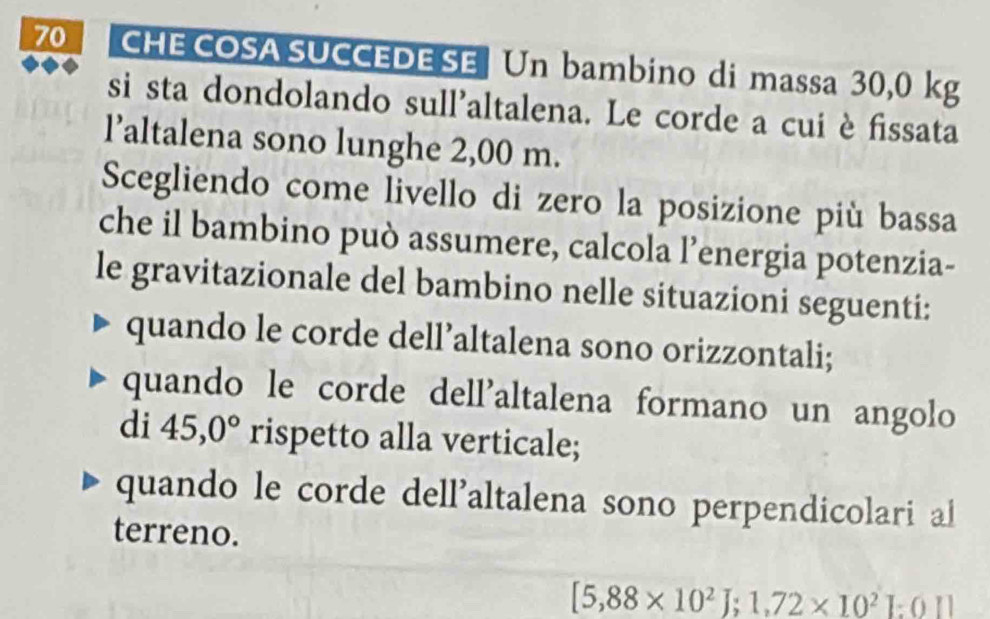 CHE COSA SUCCEDE SE Un bambino di massa 30,0 kg
si sta dondolando sull'altalena. Le corde a cui è fissata
l’altalena sono lunghe 2,00 m.
Scegliendo come livello di zero la posizione più bassa
che il bambino può assumere, calcola l’energia potenzia-
le gravitazionale del bambino nelle situazioni seguenti:
quando le corde dell’altalena sono orizzontali;
quando le corde dell'altalena formano un angolo
di 45,0° rispetto alla verticale;
quando le corde dell'altalena sono perpendicolari al
terreno.
[5,88* 10^2]; 1,72* 10^2]:0|]