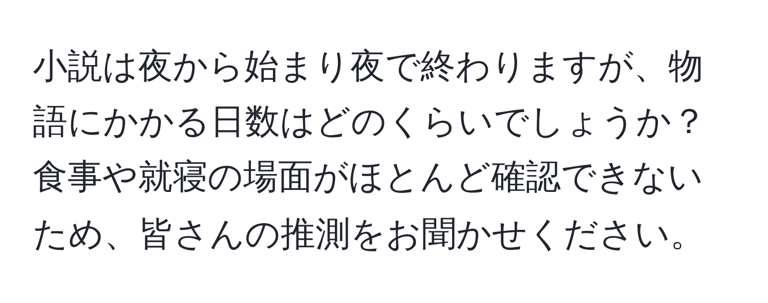 小説は夜から始まり夜で終わりますが、物語にかかる日数はどのくらいでしょうか？食事や就寝の場面がほとんど確認できないため、皆さんの推測をお聞かせください。