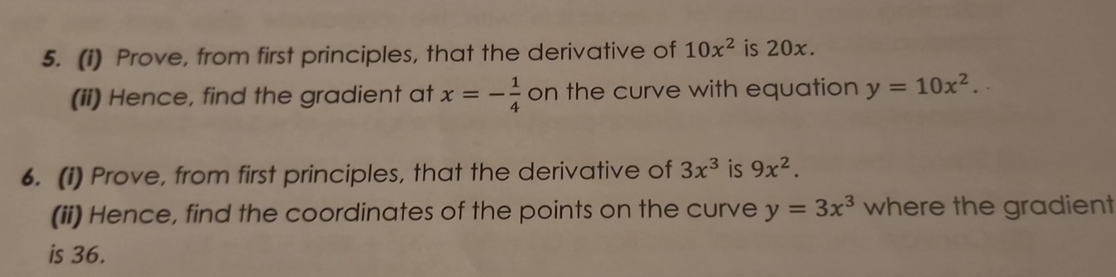 (1) Prove, from first principles, that the derivative of 10x^2 is 20x. 
(ii) Hence, find the gradient at x=- 1/4  on the curve with equation y=10x^2. 
6. (1) Prove, from first principles, that the derivative of 3x^3 is 9x^2. 
(ii) Hence, find the coordinates of the points on the curve y=3x^3 where the gradient 
is 36.