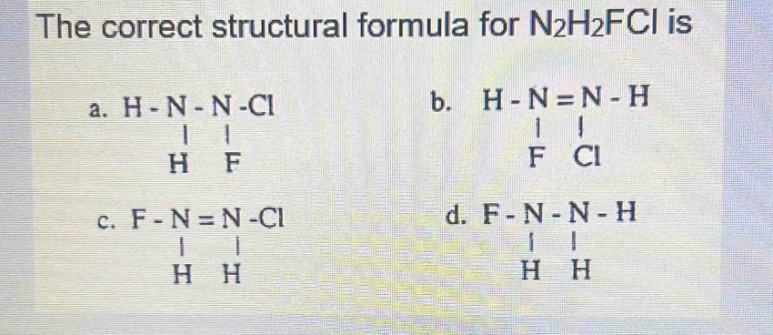 The correct structural formula for N_2H_2FCl is
b.
a. beginarrayr H-N-N-ClH|Fendarray  beginarrayr H-N=N-H  l/F  l/Cl endarray
c. beginarrayr F-N=N-CI | HHendarray.
d. beginarrayr F-N-N-H |&|&| H&Hendarray