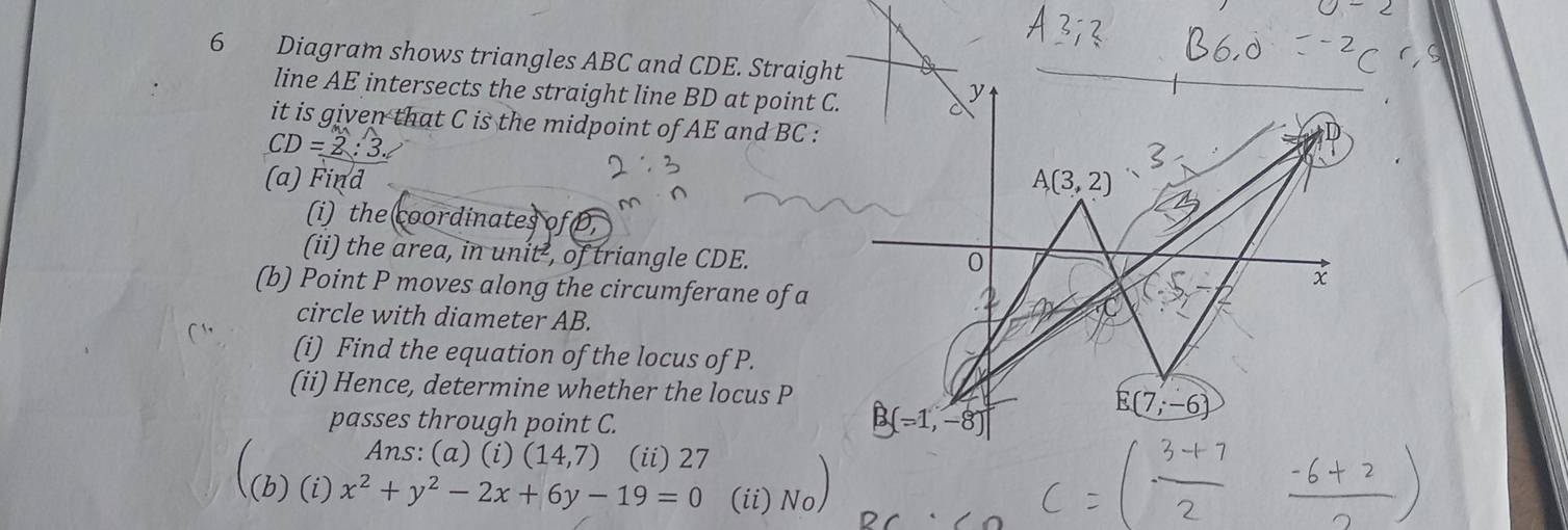 Diagram shows triangles ABC and CDE. Straight 
line AE intersects the straight line BD at point C.
y
it is given that C is the midpoint of AE and BC :
CD=
(a) Find A(3,2)
(i) the coordinates of 
(ii) the area, in unit², of triangle CDE. 
0
x
(b) Point P moves along the circumferane of a C
circle with diameter AB. 
(i) Find the equation of the locus of P. 
(ii) Hence, determine whether the locus P E(7;-6)
passes through point C.
B(-1,-8)
Ans: (a) (i) (14,7) (ii) 27 
2 (i)x^2+y^2-2x+6y-19=0 (ii) No)