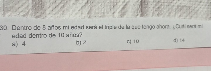 Dentro de 8 años mi edad será el triple de la que tengo ahora. ¿Cuál será mi
edad dentro de 10 años?
a) 4 b) 2 c) 10 d) 14