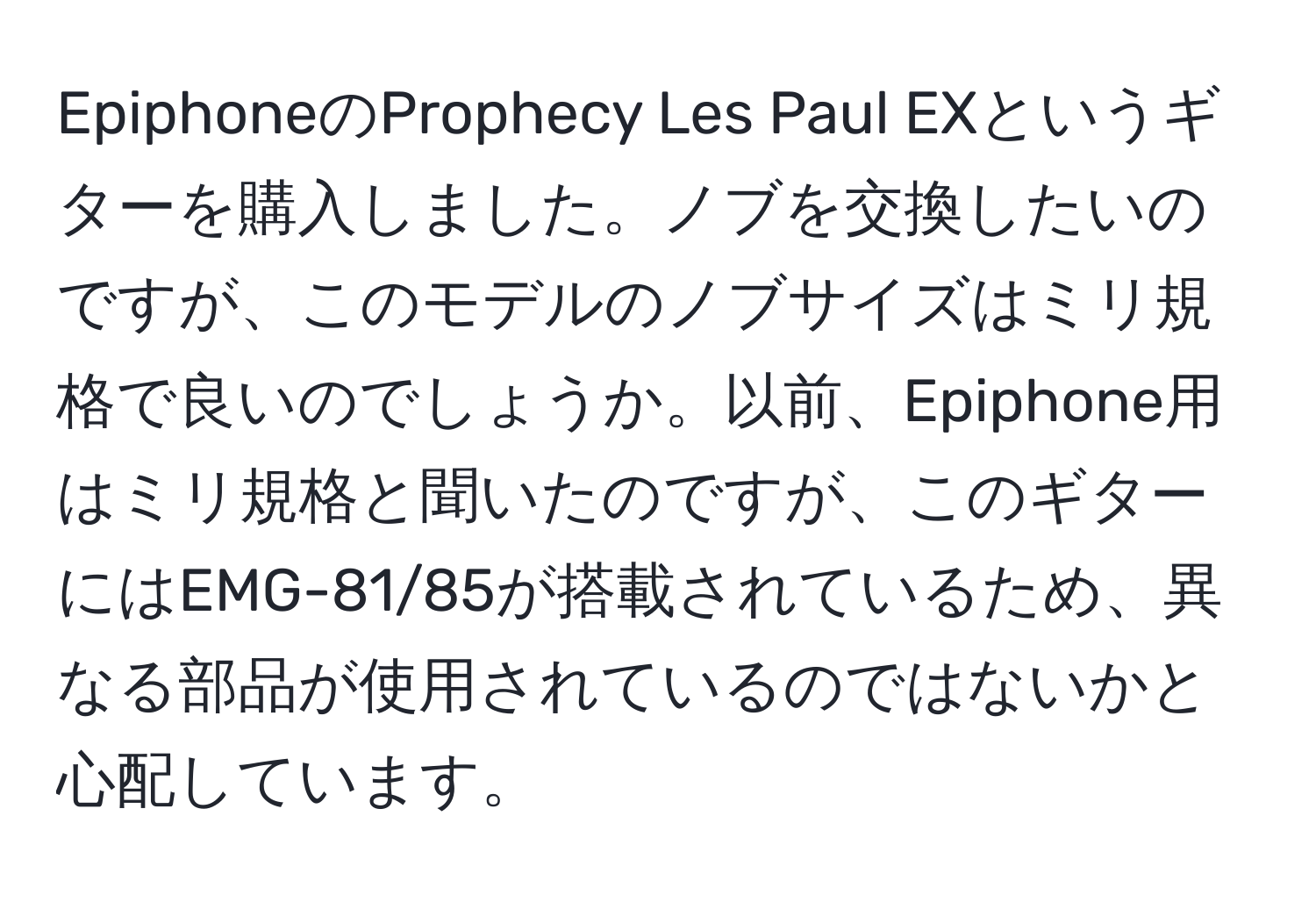 EpiphoneのProphecy Les Paul EXというギターを購入しました。ノブを交換したいのですが、このモデルのノブサイズはミリ規格で良いのでしょうか。以前、Epiphone用はミリ規格と聞いたのですが、このギターにはEMG-81/85が搭載されているため、異なる部品が使用されているのではないかと心配しています。