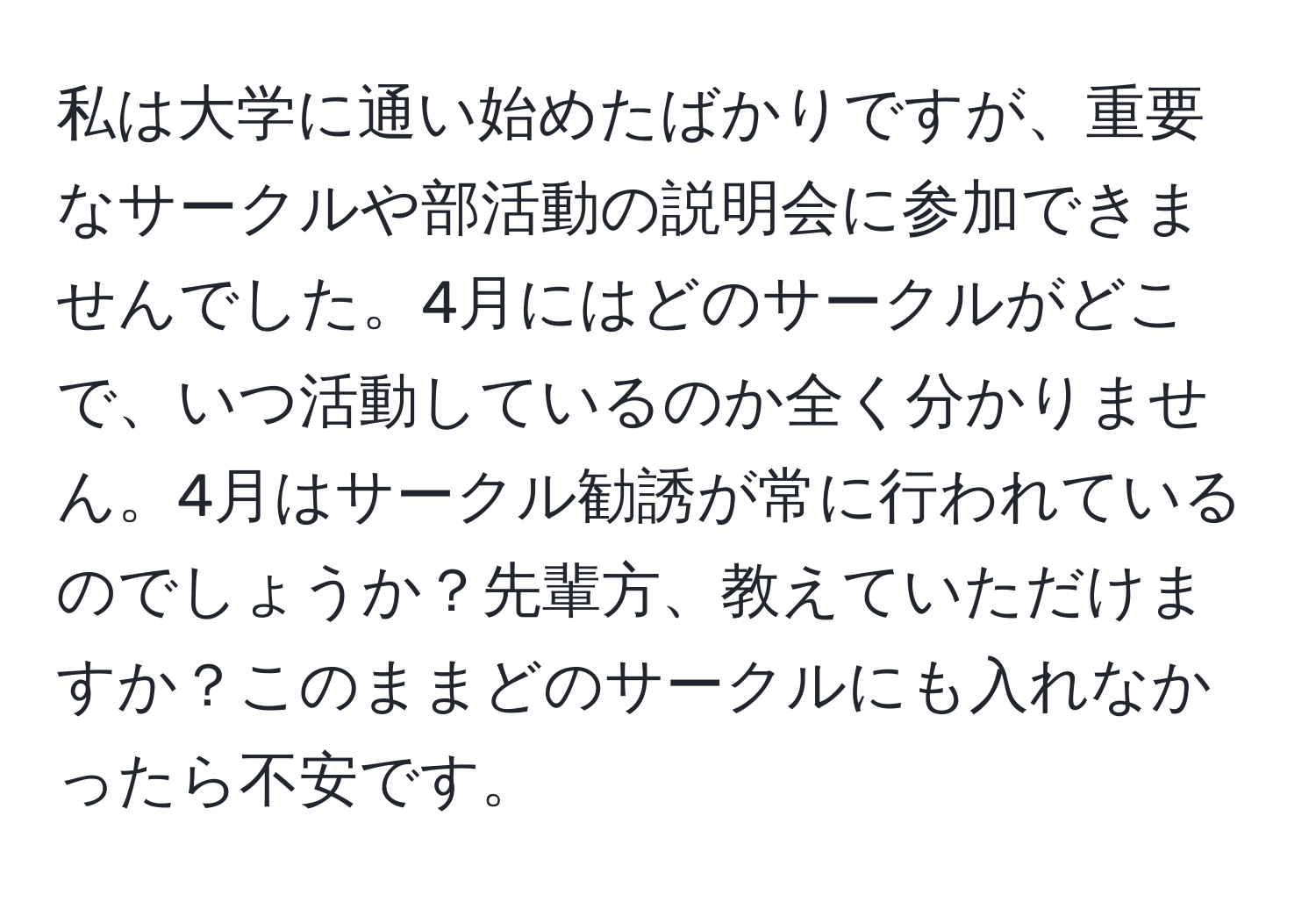 私は大学に通い始めたばかりですが、重要なサークルや部活動の説明会に参加できませんでした。4月にはどのサークルがどこで、いつ活動しているのか全く分かりません。4月はサークル勧誘が常に行われているのでしょうか？先輩方、教えていただけますか？このままどのサークルにも入れなかったら不安です。