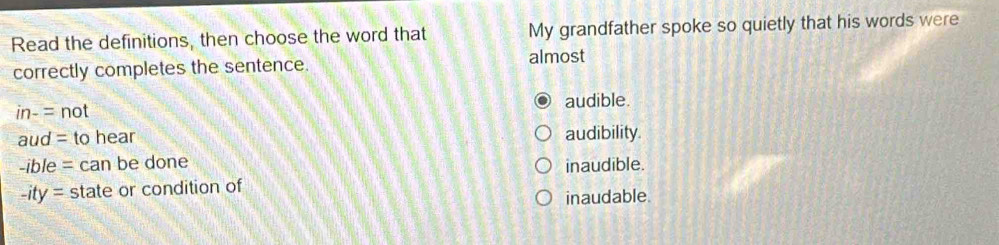 Read the definitions, then choose the word that My grandfather spoke so quietly that his words were
correctly completes the sentence. almost
audible.
in-=not
aud= to hear audibility.
-ible= can be done inaudible.
-ity= state or condition of
inaudable.