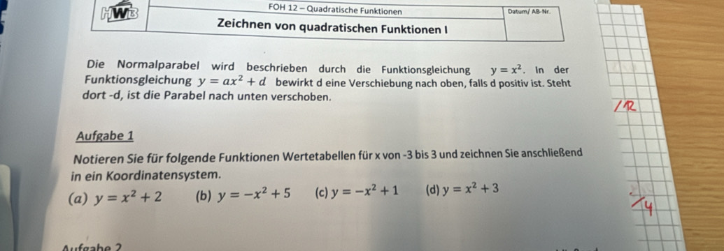 Die Normalparabel wird beschrieben durch die Funktionsgleichung y=x^2. In der
Funktionsgleichung y=ax^2+d bewirkt d eine Verschiebung nach oben, falls d positiv ist. Steht
dort -d, ist die Parabel nach unten verschoben.
Aufgabe 1
Notieren Sie für folgende Funktionen Wertetabellen für x von -3 bis 3 und zeichnen Sie anschließend
in ein Koordinatensystem.
(a) y=x^2+2 (b) y=-x^2+5 (c) y=-x^2+1 (d) y=x^2+3