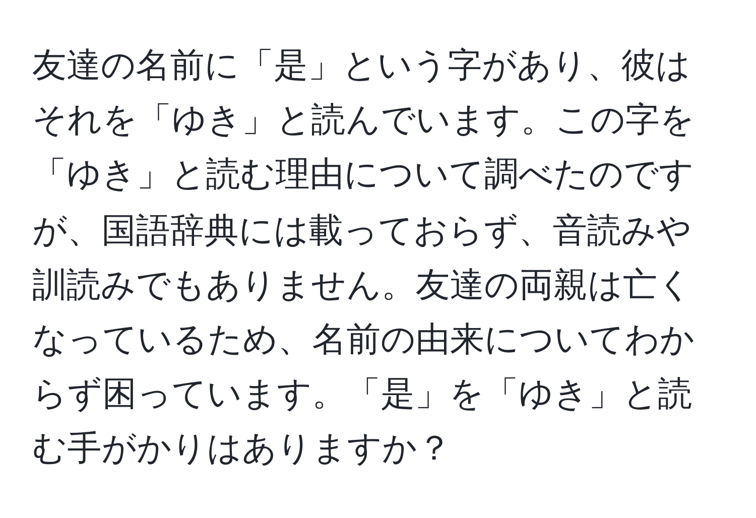 友達の名前に「是」という字があり、彼はそれを「ゆき」と読んでいます。この字を「ゆき」と読む理由について調べたのですが、国語辞典には載っておらず、音読みや訓読みでもありません。友達の両親は亡くなっているため、名前の由来についてわからず困っています。「是」を「ゆき」と読む手がかりはありますか？