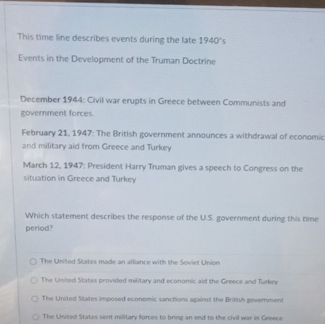 This time line describes events during the late 1940''s
Events in the Development of the Truman Doctrine
December 1944: Civil war erupts in Greece between Communists and
government forces.
February 21, 1947: The British government announces a withdrawal of economic
and military aid from Greece and Turkey
March 12, 1947: President Harry Truman gives a speech to Congress on the
situation in Greece and Turkey
Which statement describes the response of the U.S. government during this time
period?
The United States made an alliance with the Soviet Union
The United States provided military and economic aid the Greece and Turkey
The United States imposed economic sanctions against the British government
The United States sent military forces to bring an end to the civil war in Greece