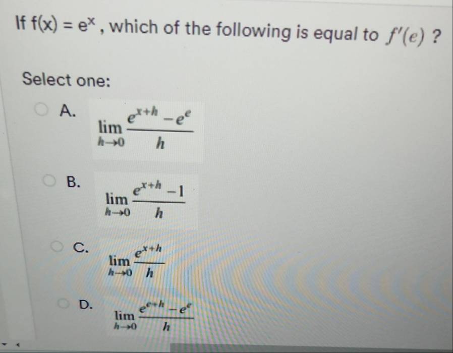 If f(x)=e^x , which of the following is equal to f'(e) ?
Select one:
A. limlimits _hto 0 (e^(x+h)-e^e)/h 
B. limlimits _hto 0 (e^(x+h)-1)/h 
C. limlimits _hto 0 (e^(x+h))/h 
D. limlimits _hto 0 (e^(e+h)-e^e)/h 