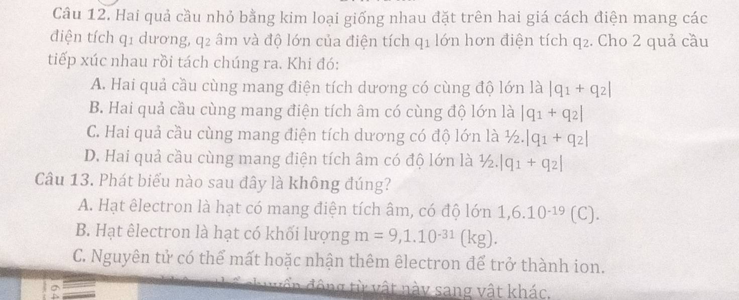 Hai quả cầu nhỏ bằng kim loại giống nhau đặt trên hai giá cách điện mang các
điện tích q1 dương, q2 âm và độ lớn của điện tích q1 lớn hơn điện tích q2. Cho 2 quả cầu
tiếp xúc nhau rồi tách chúng ra. Khi đó:
A. Hai quả cầu cùng mang điện tích dương có cùng độ lớn là |q_1+q_2|
B. Hai quả cầu cùng mang điện tích âm có cùng độ lớn là |q_1+q_2|
C. Hai quả cầu cùng mang điện tích dương có độ lớn là 1/2.|q_1+q_2|
D. Hai quả cầu cùng mang điện tích âm có độ lớn là ½. |q_1+q_2|
Câu 13. Phát biểu nào sau đây là không đúng?
A. Hạt êlectron là hạt có mang điện tích âm, có độ lớn 1, 6.10^(-19) (C).
B. Hạt êlectron là hạt có khối lượng m=9,1.10^(-31)(kg).
C. Nguyên tử có thể mất hoặc nhận thêm êlectron để trở thành ion.
đấn động từ vật này sang vật khác.
D