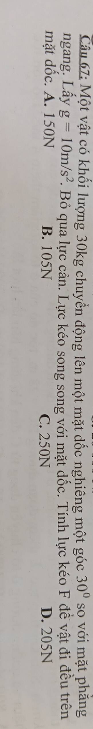 Một vật có khối lượng 30kg chuyển động lên một mặt dốc nghiêng một góc 30° so với mặt phăng
ngang. Lấy g=10m/s^2. Bỏ qua lực cản. Lực kéo song song với mặt dốc. Tính lực kéo F để vật đi đều trên
mặt dốc. A. 150N B. 105N D. 205N
C. 250N