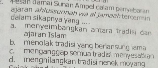 a
Pesan damai Sunan Ampel dalam penyebaran
ajaran ahlussunnah wa al jamaahtercermin
dalam sikapnya yang ....
a. menyeimbangkan antara tradisi dan
ajaran Islam
b. menolak tradisi yang berlansung lama
c. menganggap semua tradisi menyesatkan
d. menghilangkan tradisi nenek moyang