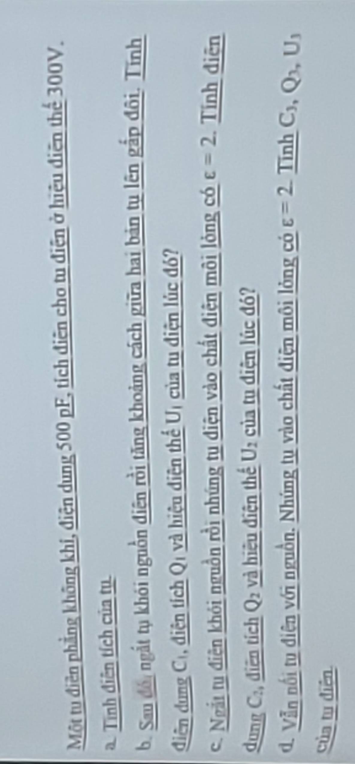 Một tu điễn phẳng không khi, điện dung 500 pF, tích điện cho tu điện ở hiệu điện thể 300V. 
a.Tính điện tích của tụ 
b. Sau đồ, ngắt tụ khói nguồn điện rồi tăng khoảng cách giữa hai bản tụ lên gắp đôi. Tính 
đdiện dung Cị, điện tích Qị và hiệu diện thể Uị của tu điện lúc đó? 
C. Ngắi t điện khói nguồn rồi nhúng tụ điện vào chất điện môi lỏng có varepsilon =2 Tính điện 
dung C:, điện tích Q₂ và hiệu điện thế của tụ điện lúc đó? U_2
d. Vẫn nổi tu điện với nguồn. Nhúng tụ vào chất điện môi lỏng có varepsilon =2 Tinh C_3, Q_3, U_3
của tụ diễn
