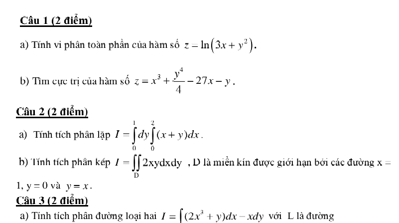 Tính vi phần toàn phần của hàm số z=ln (3x+y^2). 
b) Tìm cực trị của hàm số z=x^3+ y^4/4 -27x-y. 
Câu 2 (2 điểm) 
a) Tính tích phân lapI=∈tlimits _0^(1dy∈tlimits _0^2(x+y)dx. 
b) Tính tích phân kepI=∈tlimits _D)2xydxdy , D là miền kín được giới hạn bởi các đường x=
1, y=0 và y=x. 
Câu 3 (2 điểm) 
a) Tính tích phân đường loại hai I=∈t (2x^3+y)dx-xdy với L là đường