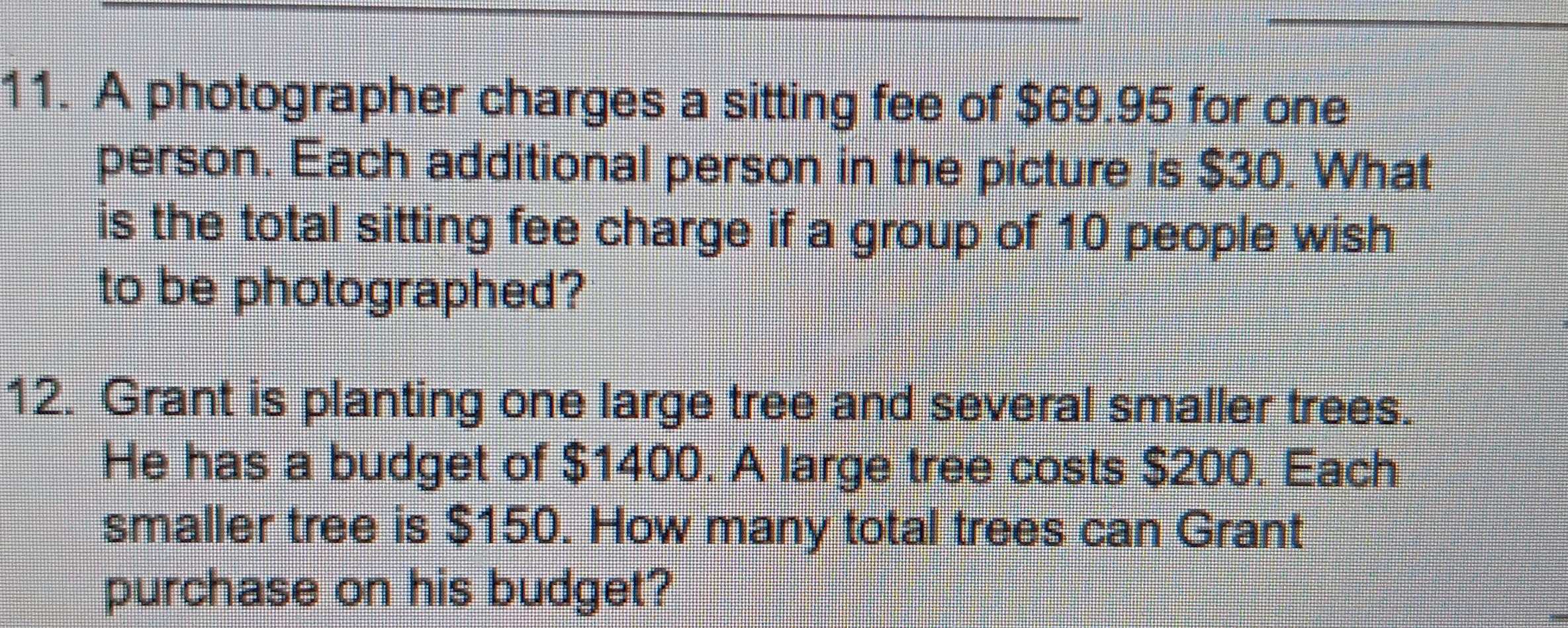 A photographer charges a sitting fee of $69.95 for one 
person. Each additional person in the picture is $30. What 
is the total sitting fee charge if a group of 10 people wish 
to be photographed? 
12. Grant is planting one large tree and several smaller trees. 
He has a budget of $1400. A large tree costs $200. Each 
smaller tree is $150. How many total trees can Grant 
purchase on his budget?