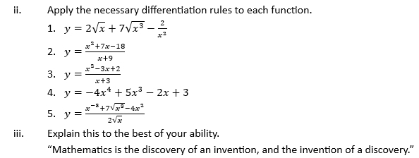 Apply the necessary differentiation rules to each function. 
1. y=2sqrt(x)+7sqrt(x^3)- 2/x^2 
2. y= (x^2+7x-18)/x+9 
3. y= (x^2-3x+2)/x+3 
4. y=-4x^4+5x^3-2x+3
5. y= (x^(-3)+7sqrt(x^3)-4x^2)/2sqrt(x) 
iii. Explain this to the best of your ability. 
“Mathematics is the discovery of an invention, and the invention of a discovery.”