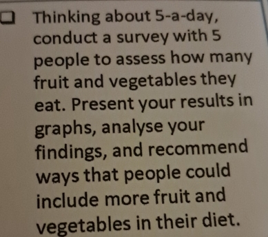 Thinking about 5-a-day, 
conduct a survey with 5
people to assess how many 
fruit and vegetables they 
eat. Present your results in 
graphs, analyse your 
findings, and recommend 
ways that people could 
include more fruit and 
vegetables in their diet.