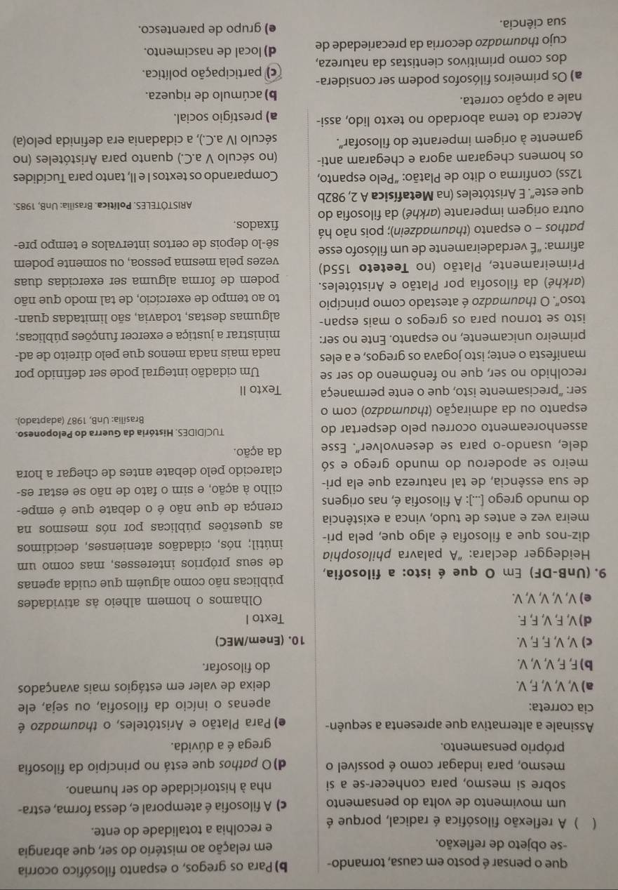 que o pensar é posto em causa, tornando- b) Para os gregos, o espanto filosófico ocorria
-se objeto de reflexão. em relação ao mistério do ser, que abrangia
( ) A reflexão filosófica é radical, porque é e recolhia a totalidade do ente.
um movimento de volta do pensamento c) A filosofia é atemporal e, dessa forma, estra-
sobre si mesmo, para conhecer-se a si nha à historicidade do ser humano.
mesmo, para indagar como é possível o d)O pathos que está no princípio da filosofia
próprio pensamento. grega é a dúvida.
Assinale a alternativa que apresenta a sequên- e) Para Platão e Aristóteles, o thaumadzo é
cia correta:
apenas o início da filosofia, ou seja, ele
a) V, V, V, F, V. deixa de valer em estágios mais avançados
b) F, F, V, V, V. do filosofar.
c) V, V, F, F, V. 10. (Enem/MEC)
d) V, F, V, F, F. Texto I
e) V, V, V, V, V. Olhamos o homem alheio às atividades
9. (UnB-DF) Em O que é isto: a filosofia, públicas não como alguém que cuida apenas
* Heidegger declara: “A palavra philosophia de seus próprios interesses, mas como um
diz-nos que a filosofia é algo que, pela pri- inútil; nós, cidadãos atenienses, decidimos
meira vez e antes de tudo, vinca a existência as questões públicas por nós mesmos na
do mundo grego [...]: A filosofia é, nas origens crença de que não é o debate que é empe-
de sua essência, de tal natureza que ela pri- cilho à ação, e sim o fato de não se estar es-
meiro se apoderou do mundo grego e só clarecido pelo debate antes de chegar a hora
dele, usando-o para se desenvolver". Esse da ação.
assenhoreamento ocorreu pelo despertar do TUCÍDIDES. História da Guerra do Peloponeso.
Brasília: UnB, 1987 (adaptado).
espanto ou da admiração (thaumadzo) com o
ser: “precisamente isto, que o ente permaneça Texto II
recolhido no ser, que no fenômeno do ser se Um cidadão integral pode ser definido por
manifesta o ente; isto jogava os gregos, e a eles nada mais nada menos que pelo direito de ad-
primeiro unicamente, no espanto. Ente no ser: ministrar a justiça e exercer funções públicas;
isto se tornou para os gregos o mais espan- algumas destas, todavia, são limitadas quan-
toso". O thaumadzo é atestado como princípio to ao tempo de exercício, de tal modo que não
(arkhé) da filosofia por Platão e Aristóteles. podem de forma alguma ser exercidas duas
Primeiramente, Platão (no Teeteto 155d) vezes pela mesma pessoa, ou somente podem
afirma: "É verdadeiramente de um filósofo esse sê-lo depois de certos intervalos e tempo pre-
pathos - o espanto (thaumadzein); pois não há fixados.
outra origem imperante (arkhé) da filosofia do
ARISTÓTELES. Política. Brasília: UnB, 1985.
que este'. E Aristóteles (na Metafísica A 2, 982b
12ss) confirma o dito de Platão: “Pelo espanto, Comparando os textos I e II, tanto para Tucídides
os homens chegaram agora e chegaram anti- (no século V a.C.) quanto para Aristóteles (no
gamente à origem imperante do filosofar". século IV a.C.), a cidadania era definida pelo(a)
Acerca do tema abordado no texto lido, assi- a) prestígio social.
nale a opção correta. b) acúmulo de riqueza.
a) Os primeiros filósofos podem ser considera- ) participação política.
dos como primitivos cientistas da natureza,
cujo thaumadzo decorria da precariedade de d) local de nascimento.
sua ciência. e) grupo de parentesco.