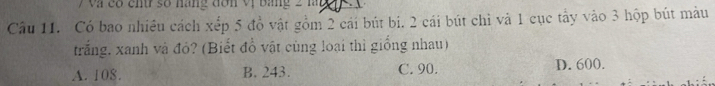 Và có chtr số năng đơn vị bảng 2 làg
Câu 11. Có bao nhiều cách xếp 5 đồ vật gồm 2 cái bút bi. 2 cái bút chì và 1 cục tây vào 3 hộp bút màu
trắng. xanh và đỏ? (Biết đồ vật cùng loại thì giống nhau)
A. 108. B. 243. C. 90. D. 600.