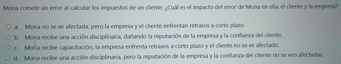 Mona comete un error al calcular los impuestos de un cliente. ¿Cuál es el impacto del error de Mona en ella, el cliente y la empresa?
a. Mona no se ve afectada, pero la empresa y el cliente enfrentan retrasos a corto plazo.
b. Mona recibe una acción disciplinaria, dañando la reputación de la empresa y la confianza del cliente.
c. Moña recibe capacitación, la empresa enfrenta retrasos a corto plazo y el cliente no se ve afectado.
d. Mona recibe una acción disciplinaria, pero la reputación de la empresa y la confianza del cliente no se ven afectadas.