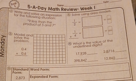 Date 
_ 
Boor 
Name 
_ 
5-A-Day Math Review: Week I 
Write and solve an expression ③ Solve using area models. 
for the following situation:  1/2 =□ = □ /□  
“ 9 less than the 
product of 5 and 7" _ + 1/4 =□ = □ /□   
② Model an 
solve the 
problem. 
① What is the value of the 
underlined digits?
beginarrayr 0.4 * 0.6 hline endarray
17,928 _ 2.8716 _
398,84Z _ 12.865 _ 
5 Standard Word Form: 
Form:
2,873 Expanded Form: