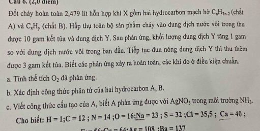 Cầu 6. (2,0 điểm) 
Đốt cháy hoàn toàn 2,479 lít hỗn hợp khí X gồm hai hydrocarbon mạch hở C_nH_2n-2 (chắt 
A) và C,Hy (chất B). Hấp thụ toàn bộ sản phẩm cháy vào dung dịch nước vôi trong thu 
được 10 gam kết tủa và dung dịch Y. Sau phản ứng, khối lượng dung dịch Y tăng 1 gam 
so với dung dịch nước vôi trong ban đầu. Tiếp tục đun nóng dung dịch Y thì thu thêm 
được 3 gam kết tủa. Biết các phản ứng xảy ra hoàn toàn, các khí đo ở điều kiện chuẩn. 
a. Tính thể tích O_2 đã phản ứng. 
b. Xác định công thức phân tử của hai hydrocarbon A, B. 
c. Viết công thức cấu tạo của A, biết A phản ứng được với AgNO_3 trong môi trường NH_3. 
Cho biết: H=1; C=12; N=14; O=16; _ Na=23; S=32; Cl=35,5; Ca=40;
∠ C· C_94· △ alpha =1alpha =108:R=137