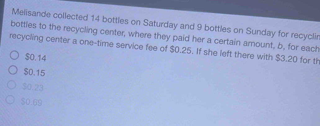 Melisande collected 14 bottles on Saturday and 9 bottles on Sunday for recyclir
bottles to the recycling center, where they paid her a certain amount, b, for each
recycling center a one-time service fee of $0.25. If she left there with $3.20 for th
$0.14
$0.15
$0.23
$0.69