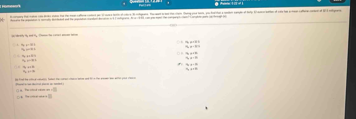 Homework Queston 13, 7.2.39- Part 2 of 6 Points: 0.22 of 1
A company that makes cola drinks states that the mean caffeine content per 12-ounce bottle of cola is 35 milligrams. You wart to test this claim. During your tests, you find that a random sample of thirty 12-ounce bottles of cola has a mean caffeine content of 325 miligram
Assume the population is normally distributed and the population standard deviation is 6.2 milligrams Ata=0.03 , can you reject the company's claim? Complete parts (a) through (e)
(a) Identify Hg and H. Choose the correct answer below
B. Hg mu != 32.5
A. H_0:mu =32.5
H, mu =32.5
H_ay!= 32.5
Hg mu != 36
H_0:mu ≤ 32.5
Ha mu =35
u>32.5
Họ mu =35
H_2:mu ≤ 35
H mu != 35
H_3:mu >35
(b) Find the critical value(s). Select the correct choice below and fill in the answer box within your choice
[Round to two decimal places as needed
A. The critcal values are.□
B. The cntical value is