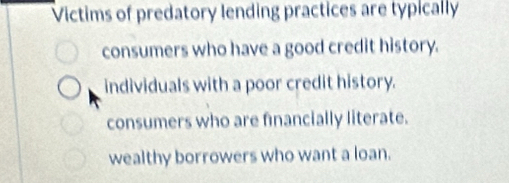 Victims of predatory lending practices are typically
consumers who have a good credit history.
individuals with a poor credit history.
consumers who are financially literate.
wealthy borrowers who want a loan.