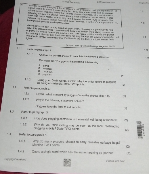 B/MayGune 2024
SCNSC Confidential Engäish F
6 in order to make plogging a trend, ploggers can post about their participation on 35
social media to make it even more fun. They can share ideas and encourage
1.5
others to start plogging. More than 60 000 photes of runners, who participated in
plogging all over the planet, have already been pasted on social media. It also
does not really matter where they are plogging because 90% of plastic that
pollutes the oceens comes from land-based sources. It is therefore important to 40 1.6
have plogging clubs in all communities.
7 We all have our part to play in reducing pollution. Plogging is a great way to help
solve this problem since it is a free and easy way to train while giving runners an
opportunity to take care of the environment. The ressonsibility to save the planet
by making it cleaner and healthler does not only lie with the envronmentalists. 45
lighter. We should always remember that if all hands are on deck, the load always feels 1.7
[Adepted from My Vinvar Challange Magazine, 2022]
1.1 Refer to paragraph 1.
1.8
1.1.1 Choose the correct answer to complete the following sentence: 1.9
The word 'craze' suggests that plogging is becoming ...
A tiring.
C unusual B strange.
D popular. (1)
1.1.2 Using your OWN words, explain why the writer refers to plogging
as being eco-friendly. State TWO points. (2)
1.2 Refer to paragraph 2.
1.2.1 Explain what is meant by ploggers 'scan the streets' (line 11). (2)
1.2.2 Why is the following statement FALSE?
Ploggers take the litter to a dumpsite. (1)
1.3 Refer to paragraph 3.
1.3.1 How does plogging contribute to the mental well-being of runners? (2)
1.3.2 Why do you think cycling may be seen as the most challenging (2)
plogging activity? State TWO points.
1.4 Refer to paragraph 4.
1.4.1 Why do many ploggers choose to carry reusable garbage bags?
Mention TWO points. (2)
1.4.2 Quote a single word which has the same meaning as 'partner'. (1)..
Copyright reserved Please turn over