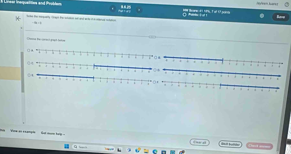 Jayleen Juarez 
Linear Inequalities and Problem 9.6.25 、 HW Score: 41.18%, 7 of 17 points 
Part 1 of 2 Points: 0) of 1 Save 
Solve the inequality. Graph the solution set and write it in interval notation.
-6k>0
Choose the correct graph below 
this View an example Get more help - 
Clear all Skill builder Check answer 
Search