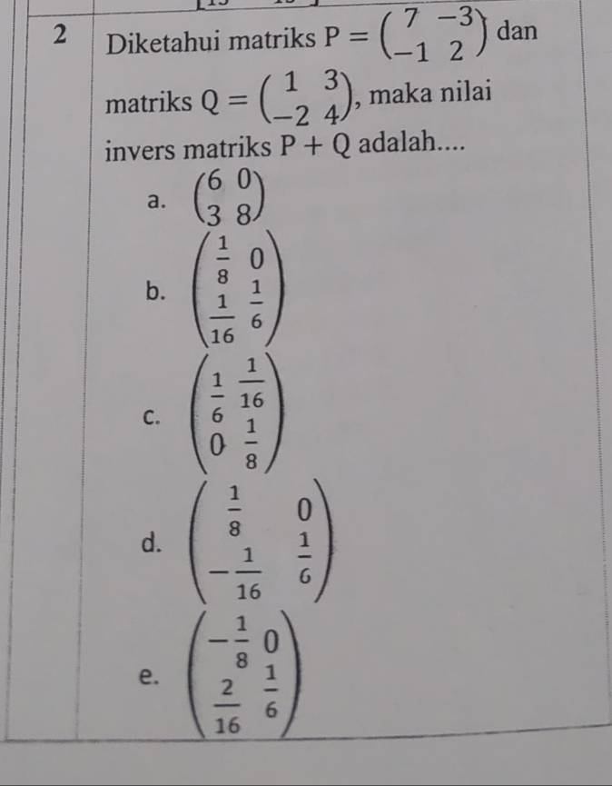 Diketahui matriks P=beginpmatrix 7&-3 -1&2endpmatrix dan
matriks Q=beginpmatrix 1&3 -2&4endpmatrix , maka nilai
invers matriks P+Q adalah....
a. beginpmatrix 6&0 3&8endpmatrix
b. beginpmatrix  1/8 &0  1/16 & 1/6 endpmatrix
C. beginpmatrix  1/6 & 1/16  0& 1/8 endpmatrix
d. beginpmatrix  1/8 &0 - 1/16 & 1/6 endpmatrix
e. beginpmatrix - 1/8 &0  2/16 & 1/6 endpmatrix