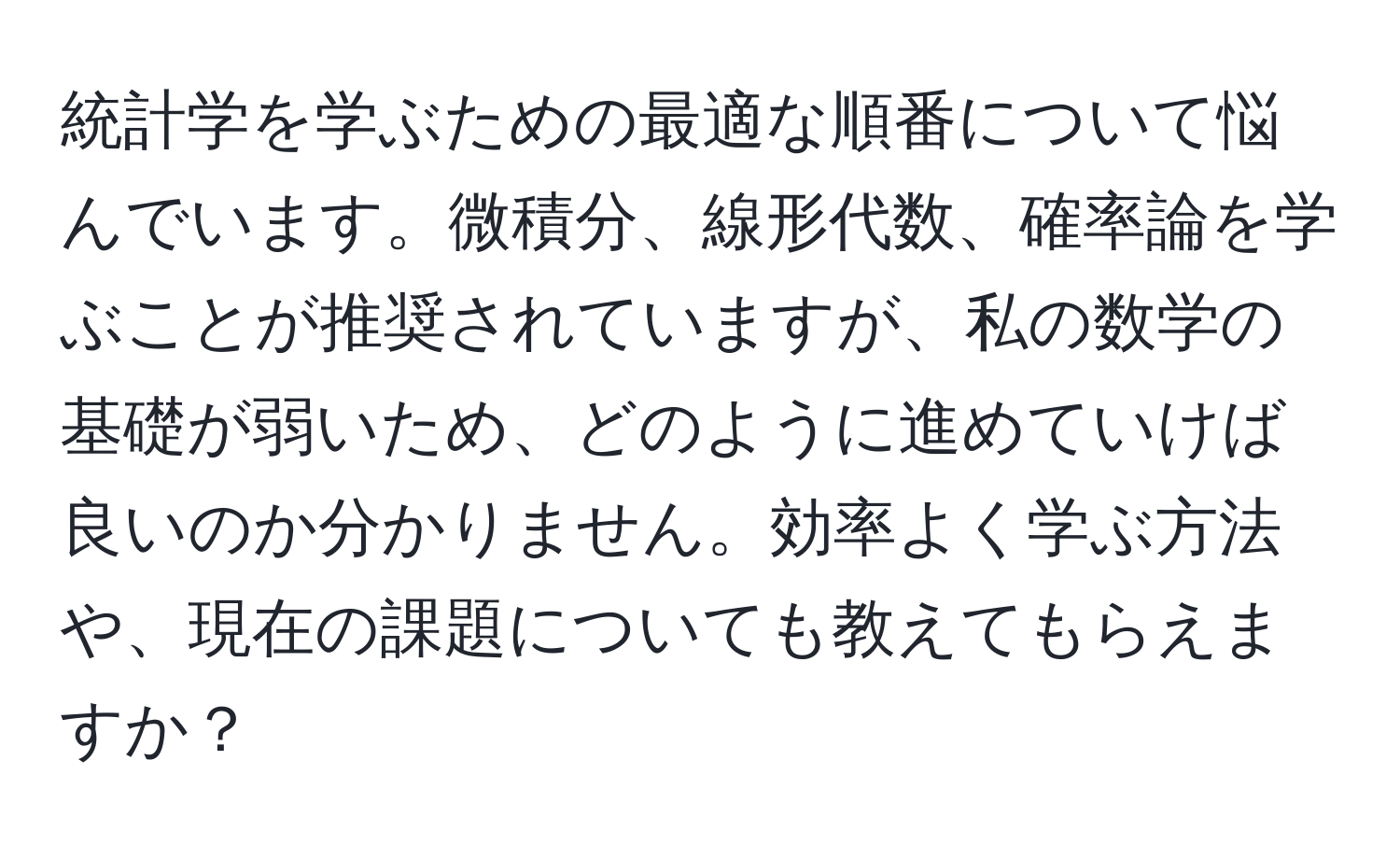 統計学を学ぶための最適な順番について悩んでいます。微積分、線形代数、確率論を学ぶことが推奨されていますが、私の数学の基礎が弱いため、どのように進めていけば良いのか分かりません。効率よく学ぶ方法や、現在の課題についても教えてもらえますか？