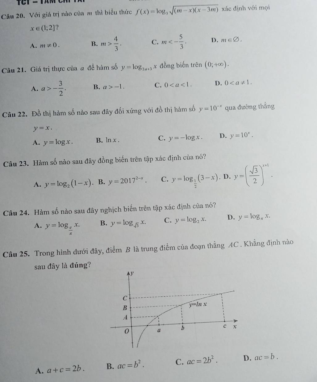 Với giá trị nào của m thì biểu thức f(x)=log _3sqrt((m-x)(x-3m)) xác định với mọi
x∈ (1;2] ?
A. m!= 0. B. m> 4/3 . C. m<- 5/3 . D. m∈ varnothing .
Câu 21. Giá trị thực của a để hàm số y=log _2a+3x đồng biến trên (0;+∈fty ).
A. a>- 3/2 . B. a>-1. C. 0 D. 0
Câu 22. Đồ thị hàm số nào sau đây đối xứng với đồ thị hàm số y=10^(-x) qua đường thẳng
y=x.
A. y=log x. B. ln x. C. y=-log x. D. y=10^x.
Câu 23. Hàm số nào sau đây đồng biến trên tập xác định của nó?
A. y=log _2(1-x). B. y=2017^(2-x). C. y=log _ 1/2 (3-x). D. y=( sqrt(3)/2 )^x+1.
Câu 24. Hàm số nào sau đây nghịch biến trên tập xác định của nó?
A. y=log _ e/π  x.
B. y=log _sqrt(3)x. C. y=log _2x. D. y=log _π x.
Câu 25. Trong hình dưới đây, điểm B là trung điểm của đoạn thẳng AC . Khẳng định nào
sau đây là đúng?
A. a+c=2b. B. ac=b^2. C. ac=2b^2. D. ac=b.