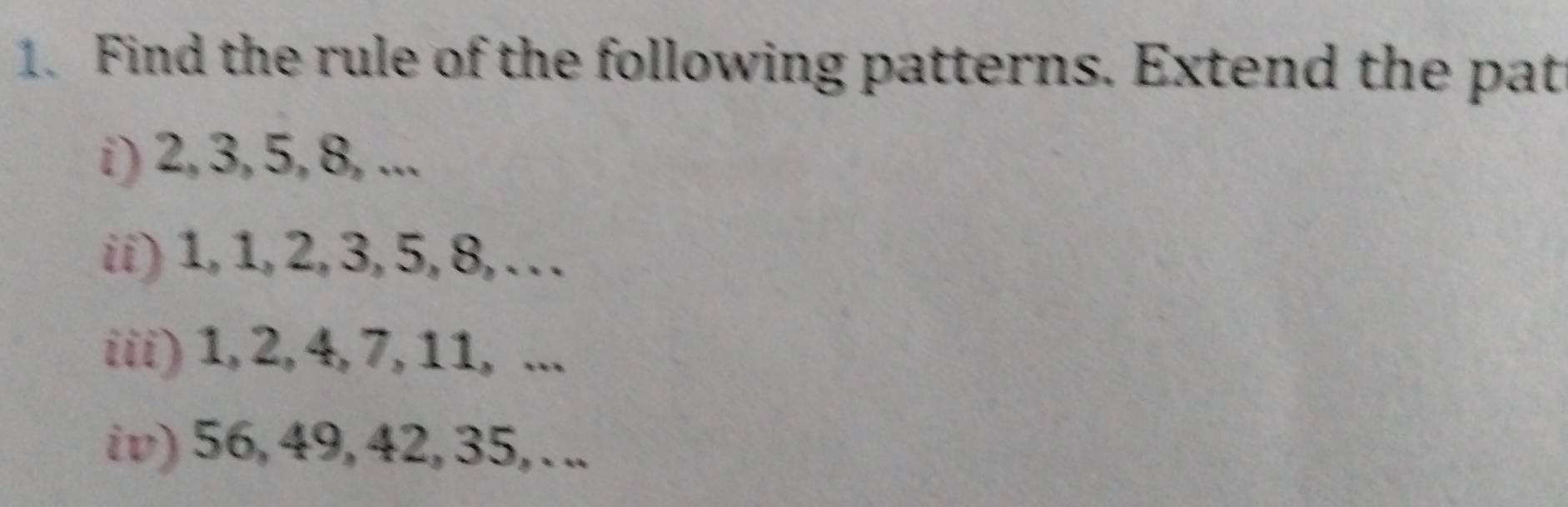 Find the rule of the following patterns. Extend the pat 
i) 2, 3, 5, 8, ... 
ii) 1, 1, 2, 3, 5, 8, .. . 
iii) 1, 2, 4, 7, 11, ... 
iv) 56, 49, 42, 35, . ..