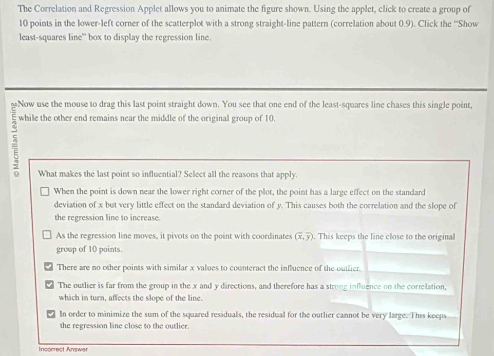 The Correlation and Regression Applet allows you to animate the figure shown. Using the applet, click to create a group of
10 points in the lower-left corner of the scatterplot with a strong straight-line pattern (correlation about 0.9). Click the “Show
least-squares line'' box to display the regression line.
≌Now use the mouse to drag this last point straight down. You see that one end of the least-squares line chases this single point,
while the other end remains near the middle of the original group of 10.
What makes the last point so influential? Select all the reasons that apply.
When the point is down near the lower right corner of the plot, the point has a large effect on the standard
deviation of x but very little effect on the standard deviation of y. This causes both the correlation and the slope of
the regression line to increase.
As the regression line moves, it pivots on the point with coordinates (overline x,overline y). This keeps the line close to the original
group of 10 points.
There are no other points with similar x values to counteract the influence of the outlier.
The outlier is far from the group in the x and y directions, and therefore has a strong influence on the correlation,
which in turn, affects the slope of the line.
In order to minimize the sum of the squared residuals, the residual for the outlier cannot be very large. This keeps
the regression line close to the outlier.
Incorrect Answer