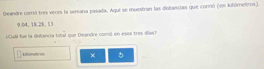 Deandre corrió tres veces la semana pasada. Aquí se muestran las distancias que corrió (en kilómetros).
9.04, 18. 28, 13
¿Cuál fue la distancia total que Deandre corrió en esos tres días?
kilômetros × 5