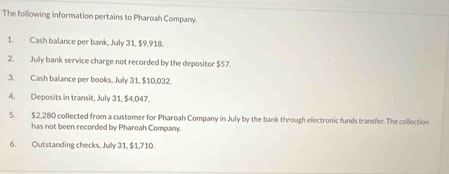 The following information pertains to Pharoah Company. 
1. Cash balance per bank, July 31, $9,918. 
2. July bank service charge not recorded by the depositor $57. 
3. Cash balance per books, July 31, $10,032. 
4. Deposits in transit, July 31, $4,047. 
5. $2,280 collected from a customer for Pharoah Company in July by the bank through electronic funds transfer. The collection 
has not been recorded by Pharoah Company. 
6. Outstanding checks, July 31, $1,710.